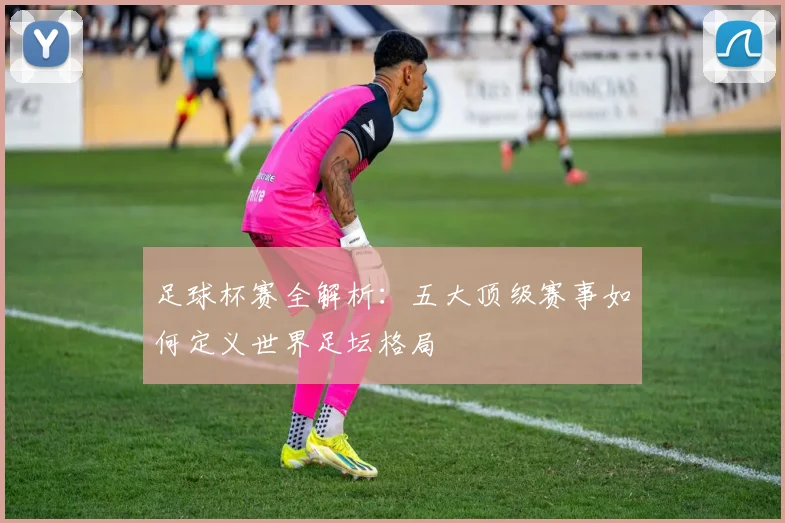 足球杯赛全解析:五大顶级赛事如何定义世界足坛格局