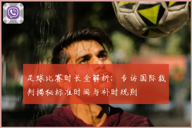 足球比赛时长全解析:专访国际裁判揭秘标准时间与补时规则
