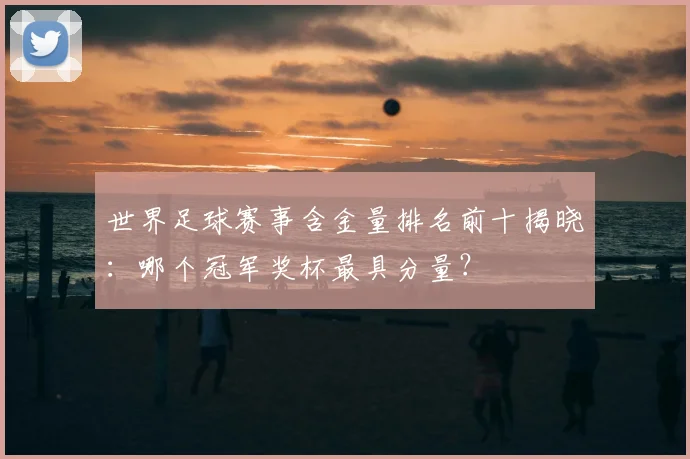 世界足球赛事含金量排名前十揭晓:哪个冠军奖杯最具分量?