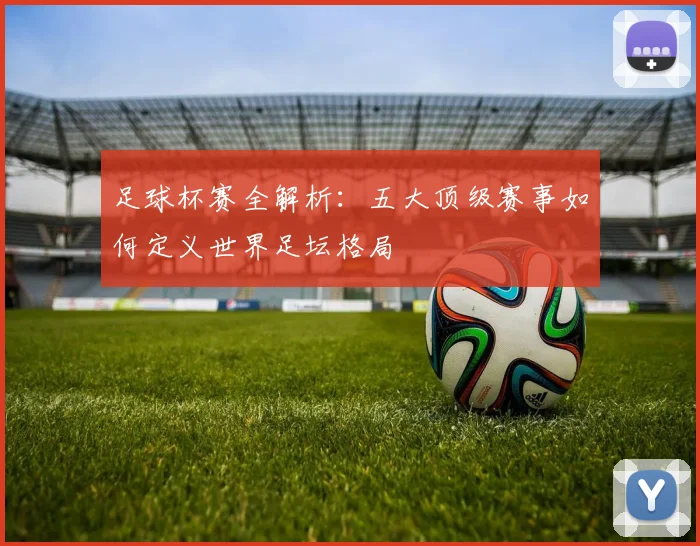 足球杯赛全解析:五大顶级赛事如何定义世界足坛格局