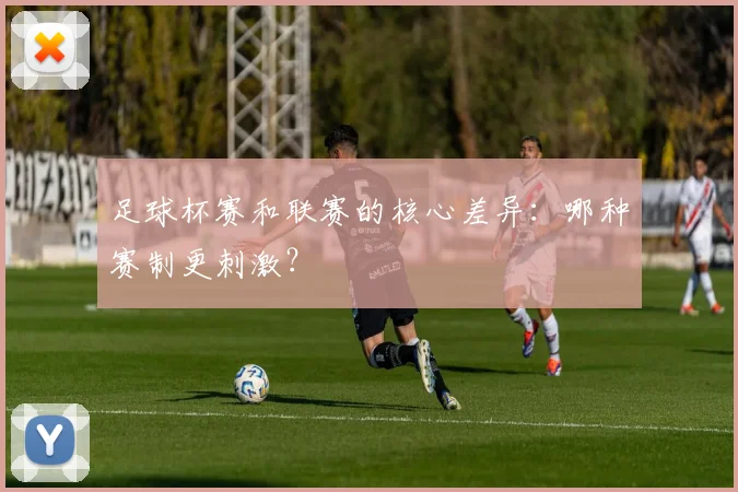 足球杯赛和联赛的核心差异:哪种赛制更刺激?