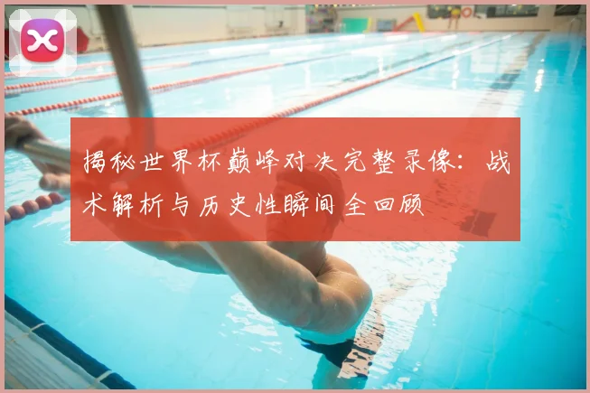 揭秘世界杯巅峰对决完整录像:战术解析与历史性瞬间全回顾